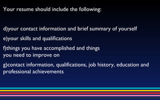 Your resume should include the following: your contact information and brief summary of yourself your skills and qualifications things you have accomplished and things  you need to improve on contact information, qualifications, job history, education and professional achievements 