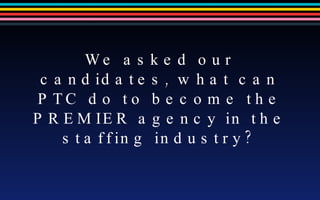 We asked our candidates, what can PTC do to become the PREMIER agency in the staffing industry? 