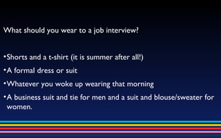 What should you wear to a job interview? Shorts and a t-shirt (it is summer after all!) A formal dress or suit Whatever you woke up wearing that morning A business suit and tie for men and a suit and blouse/sweater for women. 