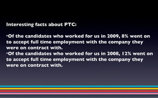 Interesting facts about PTC: Of the candidates who worked for us in 2009, 8% went on to accept full time employment with the company they were on contract with. Of the candidates who worked for us in 2008, 12% went on to accept full time employment with the company they were on contract with. 