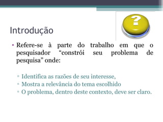 Introdução Refere-se à parte do trabalho em que o pesquisador “constrói seu problema de pesquisa” onde: Identifica as razões de seu interesse, Mostra a relevância do tema escolhido O problema, dentro deste contexto, deve ser claro. 