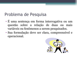 Problema de Pesquisa É uma sentença em forma interrogativa ou um questão sobre a relação de duas ou mais variáveis ou fenômenos a serem pesquisados.  Sua formulação deve ser clara, compreensível e operacional. 
