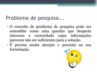 Problema de pesquisa... O conceito de problema de pesquisa pode ser entendido como uma questão que desperta interesse e curiosidade cujas informações parecem não ser suficientes para a solução. É preciso muita atenção e precisão na sua formulação. 
