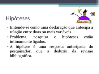 Hipóteses Entende-se como uma declaração que antecipa a relação entre duas ou mais variáveis.  Problema, pesquisa e hipóteses estão intimamente ligados.  A hipótese é uma resposta antecipada do pesquisador, que a deduziu da revisão bibliográfica.  