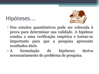 Hipóteses... Nos estudos quantitativos pode ser colocada à prova para determinar sua validade. A hipótese conduz a uma verificação empírica e tornar-se importante para que a pesquisa apresente resultados úteis. A formulação de hipóteses deriva necessariamente do problema de pesquisa. 