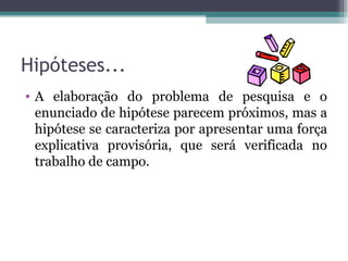 Hipóteses... A elaboração do problema de pesquisa e o enunciado de hipótese parecem próximos, mas a hipótese se caracteriza por apresentar uma força explicativa provisória, que será verificada no trabalho de campo. 