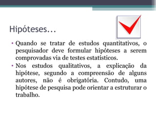 Hipóteses... Quando se tratar de estudos quantitativos, o pesquisador deve formular hipóteses a serem comprovadas via de testes estatísticos. Nos estudos qualitativos, a explicação da hipótese, segundo a compreensão de alguns autores, não é obrigatória. Contudo, uma hipótese de pesquisa pode orientar a estruturar o trabalho. 