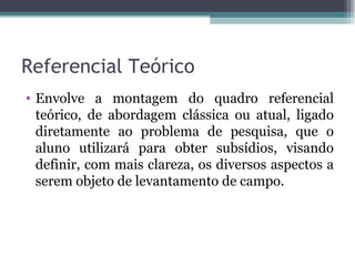 Referencial Teórico Envolve a montagem do quadro referencial teórico, de abordagem clássica ou atual, ligado diretamente ao problema de pesquisa, que o aluno utilizará para obter subsídios, visando definir, com mais clareza, os diversos aspectos a serem objeto de levantamento de campo.  