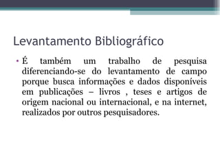 Levantamento Bibliográfico É também um trabalho de pesquisa diferenciando-se do levantamento de campo porque busca informações e dados disponíveis em publicações – livros , teses e artigos de origem nacional ou internacional, e na internet, realizados por outros pesquisadores. 