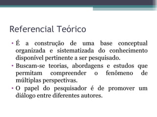 Referencial Teórico É a construção de uma base conceptual organizada e sistematizada do conhecimento disponível pertinente a ser pesquisado.  Buscam-se teorias, abordagens e estudos que permitam compreender o fenômeno de múltiplas perspectivas.  O papel do pesquisador é de promover um diálogo entre diferentes autores. 