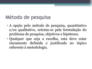 Método de pesquisa A opção pelo método de pesquisa, quantitativo e/ou qualitativo, orienta-se pela formulação do problema de pesquisa, objetivos e hipóteses.  Qualquer que seja a escolha, esta deve estar claramente definida e justificada no tópico referente à metodologia. 