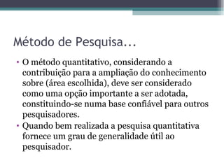 Método de Pesquisa... O método quantitativo, considerando a contribuição para a ampliação do conhecimento sobre (área escolhida), deve ser considerado como uma opção importante a ser adotada, constituindo-se numa base confiável para outros pesquisadores.  Quando bem realizada a pesquisa quantitativa fornece um grau de generalidade útil ao pesquisador. 