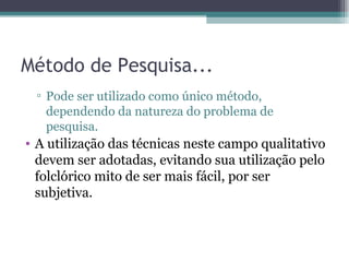 Método de Pesquisa... Pode ser utilizado como único método, dependendo da natureza do problema de pesquisa.  A utilização das técnicas neste campo qualitativo devem ser adotadas, evitando sua utilização pelo folclórico mito de ser mais fácil, por ser subjetiva. 