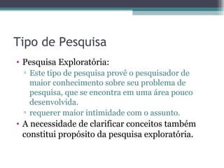 Tipo de Pesquisa Pesquisa Exploratória:  Este tipo de pesquisa provê o pesquisador de maior conhecimento sobre seu problema de pesquisa, que se encontra em uma área pouco desenvolvida.  requerer maior intimidade com o assunto. A necessidade de clarificar conceitos também constitui propósito da pesquisa exploratória. 