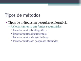 Tipos de métodos Tipos de métodos na pesquisa exploratória A) levantamento em fontes secundárias levantamentos bibliográficos levantamentos documentais levantamentos de estatísticas levantamentos de pesquisas efetuadas 