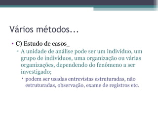Vários métodos... C) Estudo de casos   A unidade de análise pode ser um indivíduo, um grupo de indivíduos, uma organização ou várias organizações, dependendo do fenômeno a ser investigado; podem ser usadas entrevistas estruturadas, não estruturadas, observação, exame de registros etc. 