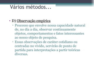 Vários métodos... D)  Observação empírica Processo que envolve nossa capacidade natural de, no dia a dia, observar continuamente objetos, comportamentos e fatos interessantes ao nosso objeto de pesquisa.  Essas observações de caráter cotidiano ou centradas no vivido, servirão de ponto de partida para interpretações a partir teóricas diversas. 