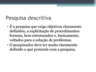 Pesquisa descritiva É a pesquisa que exige objetivos claramente definidos, a explicitação de procedimentos formais, bem estruturados e, basicamente, voltados para a solução de problemas.  O pesquisador deve ter muito claramente definido o que pretende com a pesquisa. 