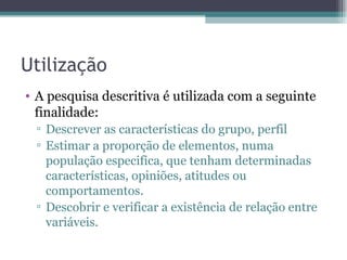 Utilização A pesquisa descritiva é utilizada com a seguinte finalidade: Descrever as características do grupo, perfil Estimar a proporção de elementos, numa população especifica, que tenham determinadas características, opiniões, atitudes ou comportamentos. Descobrir e verificar a existência de relação entre variáveis. 