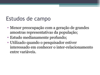 Estudos de campo Menor preocupação com a geração de grandes amostras representativas da população; Estudo medianamente profundo; Utilizado quando o pesquisador estiver interessado em conhecer o inter-relacionamento entre variáveis. 