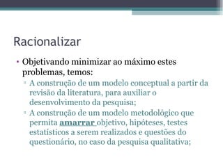 Racionalizar Objetivando minimizar ao máximo estes problemas, temos: A construção de um modelo conceptual a partir da revisão da literatura, para auxiliar o desenvolvimento da pesquisa; A construção de um modelo metodológico que permita  amarrar  objetivo, hipóteses, testes estatísticos a serem realizados e questões do questionário, no caso da pesquisa qualitativa; 