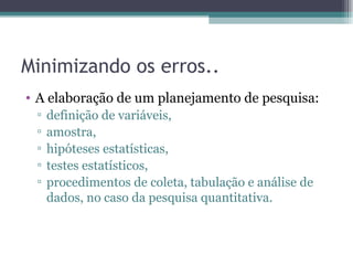 Minimizando os erros.. A elaboração de um planejamento de pesquisa:  definição de variáveis,  amostra,  hipóteses estatísticas,  testes estatísticos,  procedimentos de coleta, tabulação e análise de dados, no caso da pesquisa quantitativa. 
