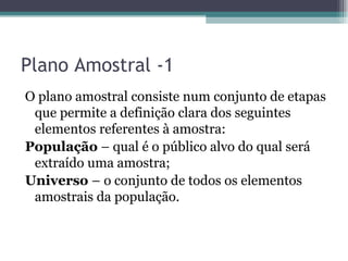 Plano Amostral -1 O plano amostral consiste num conjunto de etapas que permite a definição clara dos seguintes elementos referentes à amostra: População  – qual é o público alvo do qual será extraído uma amostra; Universo  –   o conjunto de todos os elementos amostrais da população. 