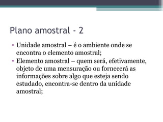 Plano amostral - 2 Unidade amostral – é o ambiente onde se encontra o elemento amostral; Elemento amostral – quem será, efetivamente, objeto de uma mensuração ou fornecerá as informações sobre algo que esteja sendo estudado, encontra-se dentro da unidade amostral; 