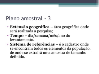 Plano amostral - 3 Extensão geográfica  – área geográfica onde será realizada a pesquisa; Tempo  – dia/semana/mês/ano do levantamento. Sistema de referências  – é o cadastro onde se encontram todos os elementos da população, de onde se extrairá uma amostra de tamanho definido. 