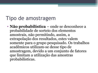 Tipo de amostragem Não probabilística  –   onde se desconhece a probabilidade de sorteio dos elementos amostrais, não permitindo, assim, a extrapolação dos resultados, estes valem somente para o grupo pesquisado. Os trabalhos acadêmicos utilizam-se desse tipo de amostragem, devido a um conjunto de fatores que limitam a utilização das amostras probabilísticas. 