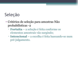 Seleção Critérios de seleção para amostras Não probabilísticas -2 Fortuita  – a seleção é feita conforme os elementos amostrais vão surgindo; Intencional  – a escolha é feita baseando-se num pré-julgamento. 