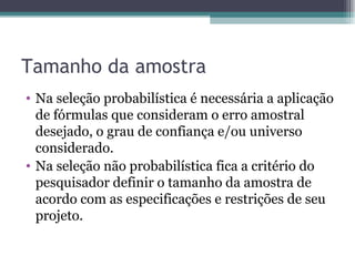 Tamanho da amostra Na seleção probabilística é necessária a aplicação de fórmulas que consideram o erro amostral desejado, o grau de confiança e/ou universo considerado.  Na seleção não probabilística fica a critério do pesquisador definir o tamanho da amostra de acordo com as especificações e restrições de seu projeto. 