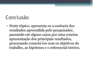 Conclusão Neste tópico, apresenta-se a essência dos resultados apreendida pelo pesquisador, passando em alguns casos por uma concisa apresentação dos principais resultados, procurando conectá-los com os objetivos do trabalho, as hipóteses e o referencial teórico. 