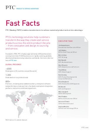 Fast Facts
PTC (Nasdaq: PMTC) enables manufacturers to achieve sustained product and service advantage.



PTC’s technology solutions help customers
transform the way they create and service                           EXECUTIVE TEAM
products across the entire product lifecycle
 – from conception and design to sourcing                           Jim Heppelmann
                                                                    President & Chief Executive Officer
and service.
                                                                    Jeff Glidden
                                                                    EVP & Chief Financial Officer
Founded in 1985, PTC employs approximately 6000 professionals
                                                                    Barry Cohen
serving more than 27,000 businesses in rapidly-evolving, globally
                                                                    EVP, Strategy
distributed manufacturing industries worldwide. Get more informa-
tion at PTC.com                                                     Bob Ranaldi
                                                                    EVP, Worldwide Sales
GLOBAL PRESENCE                                                     Marc Diouane
                                                                    EVP, Global Services & Partners
~6000                                                               Tony DiBona
Employees in 30 countries around the world
                                                                    EVP, Global Support

1,300                                                               Rob Gremley
Dedicated service professionals                                     EVP, Product Development &
                                                                    Corporate Marketing

800+                                                               Brian Shepherd
Partners, including value-added-resellers, enterprise software      EVP, PLM, ALM  SCM Segments
and performance team partners, hardware and system integration      Bill Berutti
partners, and service and training partners.                        EVP, SLM Segment

                                                                    Mike Campbell
                                                                    DGM, CAD Segment

                                                                    Mark Hodges
                                                                    DVP  Chief Customer Officer

                                                                    Aaron von Staats
                                                                    CVP  General Counsel

                                                                    Andrew Wertkin
                                                                    SVP  Chief Technology Officer




RD headcount is globally deployed.




                                                                                                          PTC.com
 