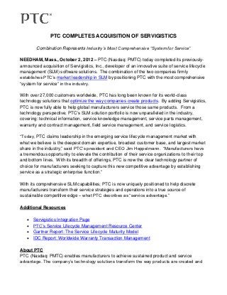 PTC COMPLETES ACQUISITION OF SERVIGISTICS

        Combination Represents Industry’s Most Comprehensive “System for Service”

NEEDHAM, Mass., October 2, 2012 – PTC (Nasdaq: PMTC) today completed its previously-
announced acquisition of Servigistics, Inc., developer of an innovative suite of service lifecycle
management (SLM) software solutions. The combination of the two companies firmly
establishes PTC’s market leadership in SLM by positioning PTC with the most comprehensive
“system for service” in the industry.

With over 27,000 customers worldwide, PTC has long been known for its world-class
technology solutions that optimize the way companies create products. By adding Servigistics,
PTC is now fully able to help global manufacturers service those same products. From a
technology perspective, PTC’s SLM solution portfolio is now unparalleled in the industry,
covering: technical information, service knowledge management, service parts management,
warranty and contract management, field service management, and service logistics.

“Today, PTC claims leadership in the emerging service lifecycle management market with
what we believe is the deepest domain expertise, broadest customer base, and largest market
share in the industry,” said PTC’s president and CEO Jim Heppelmann. “Manufacturers have
a tremendous opportunity to elevate the contribution of their service organizations to their top
and bottom lines. With its breadth of offerings, PTC is now the clear technology partner of
choice for manufacturers seeking to capture this new competitive advantage by establishing
service as a strategic enterprise function.”

With its comprehensive SLM capabilities, PTC is now uniquely positioned to help discrete
manufacturers transform their service strategies and operations into a true source of
sustainable competitive edge – what PTC describes as “service advantage.”

Additional Resources

      Servigistics Integration Page
      PTC’s Service Lifecycle Management Resource Center
      Gartner Report: The Service Lifecycle Maturity Model
      IDC Report: Worldwide Warranty Transaction Management

About PTC
PTC (Nasdaq: PMTC) enables manufacturers to achieve sustained product and service
advantage. The company’s technology solutions transform the way products are created and
 