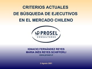 CRITERIOS ACTUALES  DE BÚSQUEDA DE EJECUTIVOS  EN EL MERCADO CHILENO IGNACIO FERNÁNDEZ REYES MARIA INÉS REYES SCHIFFERLI www.prosel.cl 2 Agosto 2001 
