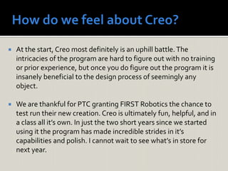  At the start, Creo most definitely is an uphill battle.The
intricacies of the program are hard to figure out with no training
or prior experience, but once you do figure out the program it is
insanely beneficial to the design process of seemingly any
object.
 We are thankful for PTC granting FIRST Robotics the chance to
test run their new creation. Creo is ultimately fun, helpful, and in
a class all it’s own. In just the two short years since we started
using it the program has made incredible strides in it’s
capabilities and polish. I cannot wait to see what’s in store for
next year.
 