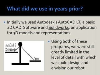  Initially we used Autodesk’s AutoCAD LT, a basic
2D CAD Software and Solidworks, an application
for 3D models and representations.
 Using both of these
programs, we were still
greatly limited in the
level of detail with which
we could design and
envision our robot.
 