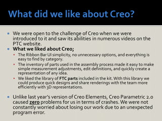  We were open to the challenge of Creo when we were
introduced to it and saw its abilities in numerous videos on the
PTC website.
 What we liked about Creo;
 The Ribbon Bar UI simplicity, no unnecessary options, and everything is
easy to find by category.
 The inventory of parts used in the assembly process made it easy to make
simple measurement adjustments, edit definitions, and quickly create a
representation of any idea.
 We liked the library of FTC parts included in the kit.With this library we
could produce quick designs and share renderings with the team more
efficiently with 3D representations.
 Unlike last year’s version of Creo Elements, Creo Parametric 2.0
caused zero problems for us in terms of crashes.We were not
constantly worried about losing our work due to an unexpected
program error.
 