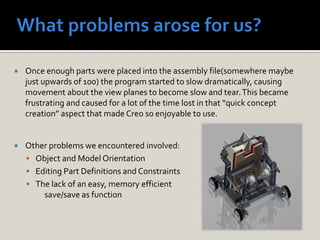  Once enough parts were placed into the assembly file(somewhere maybe
just upwards of 100) the program started to slow dramatically, causing
movement about the view planes to become slow and tear.This became
frustrating and caused for a lot of the time lost in that “quick concept
creation” aspect that made Creo so enjoyable to use.
 Other problems we encountered involved:
 Object and Model Orientation
 Editing Part Definitions and Constraints
 The lack of an easy, memory efficient
save/save as function
 