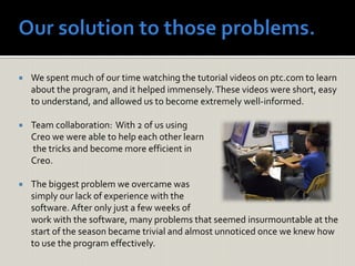 We spent much of our time watching the tutorial videos on ptc.com to learn
about the program, and it helped immensely.These videos were short, easy
to understand, and allowed us to become extremely well-informed.
 Team collaboration: With 2 of us using
Creo we were able to help each other learn
the tricks and become more efficient in
Creo.
 The biggest problem we overcame was
simply our lack of experience with the
software.After only just a few weeks of
work with the software, many problems that seemed insurmountable at the
start of the season became trivial and almost unnoticed once we knew how
to use the program effectively.
 