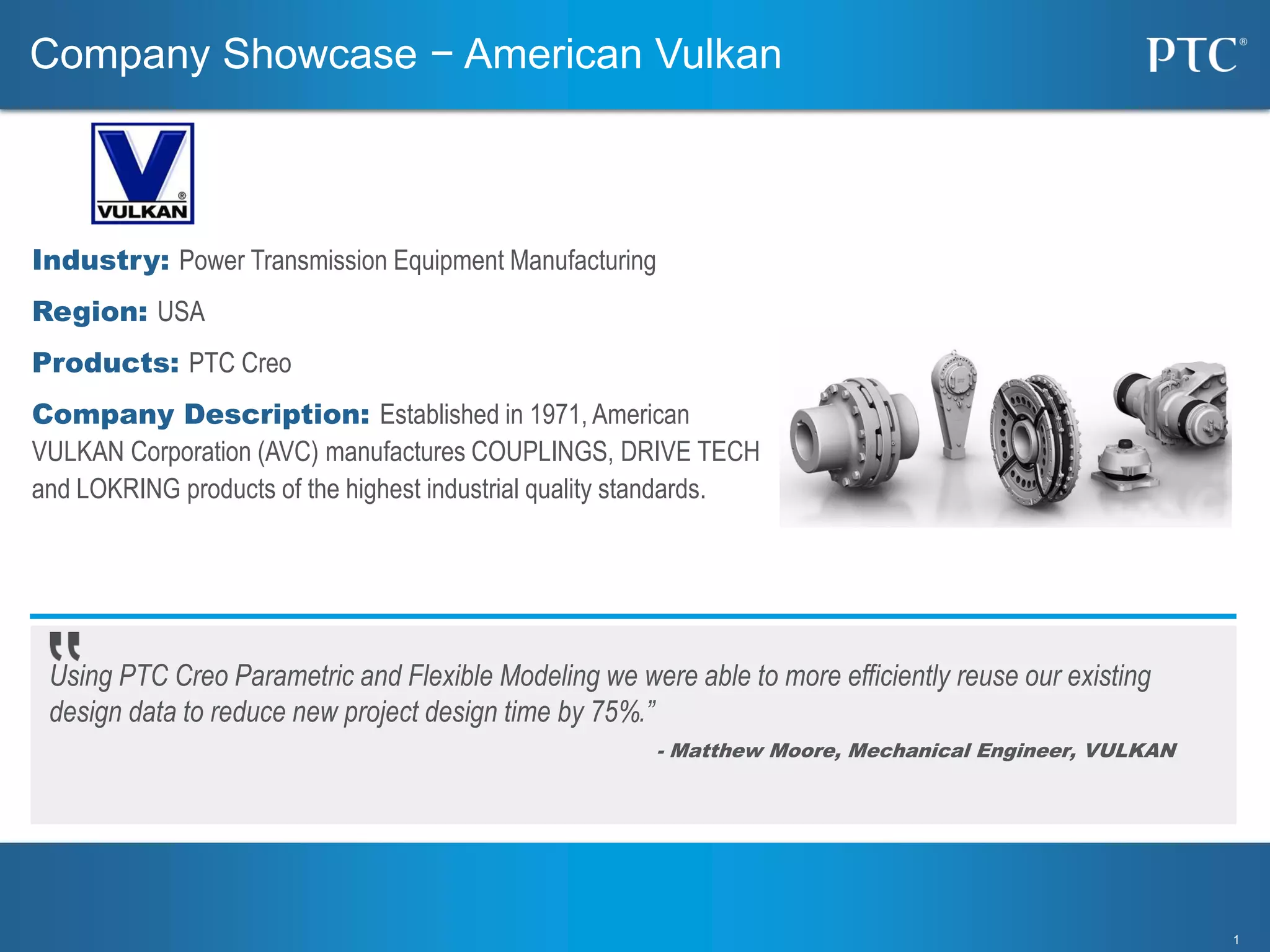 11
Using PTC Creo Parametric and Flexible Modeling we were able to more efficiently reuse our existing
design data to reduce new project design time by 75%.”
- Matthew Moore, Mechanical Engineer, VULKAN
Industry: Power Transmission Equipment Manufacturing
Region: USA
Products: PTC Creo
Company Description: Established in 1971, American
VULKAN Corporation (AVC) manufactures COUPLINGS, DRIVE TECH
and LOKRING products of the highest industrial quality standards.
Company Showcase − American Vulkan
 