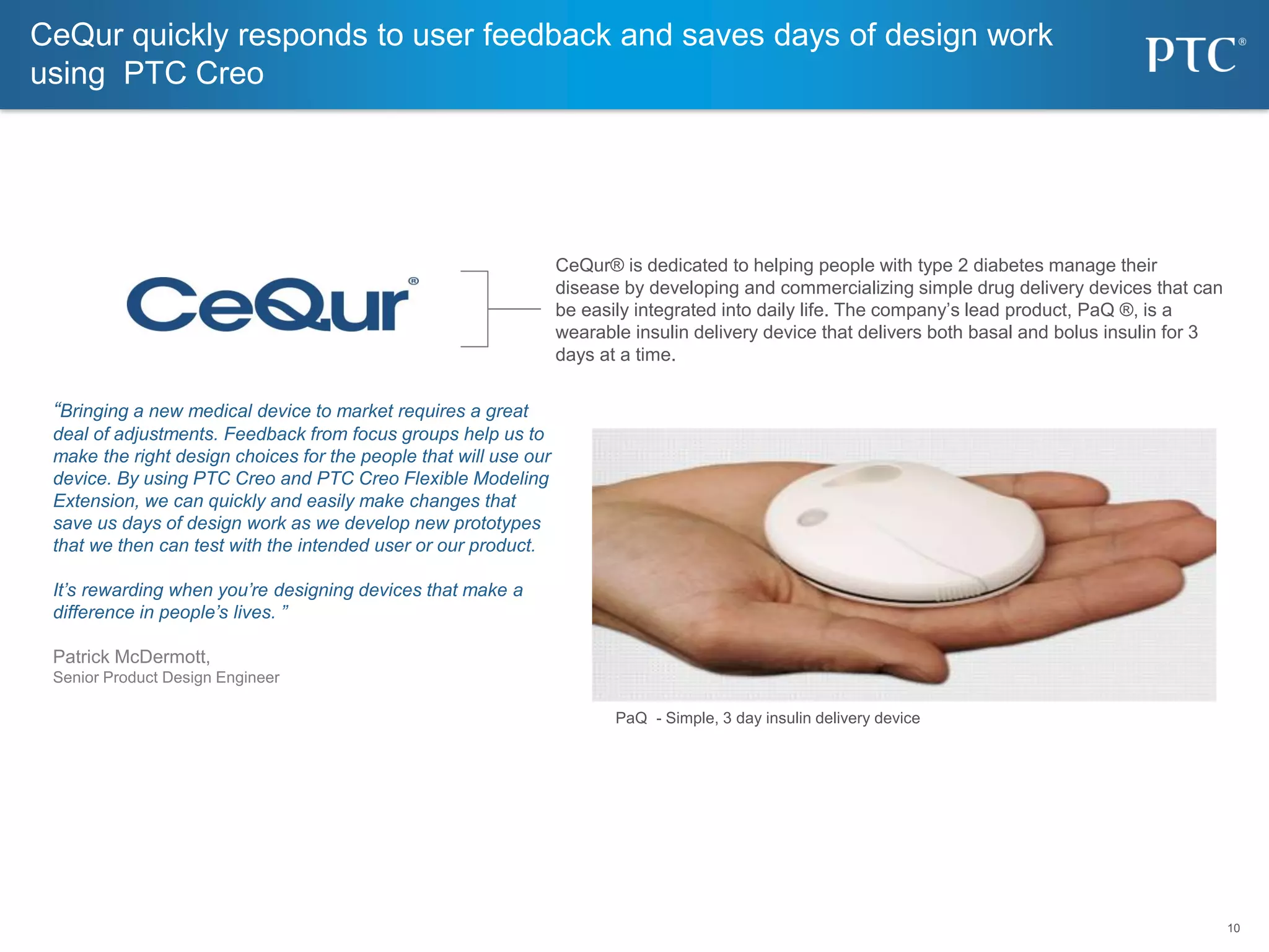 10
10
“Bringing a new medical device to market requires a great
deal of adjustments. Feedback from focus groups help us to
make the right design choices for the people that will use our
device. By using PTC Creo and PTC Creo Flexible Modeling
Extension, we can quickly and easily make changes that
save us days of design work as we develop new prototypes
that we then can test with the intended user or our product.
It’s rewarding when you’re designing devices that make a
difference in people’s lives. ”
Patrick McDermott,
Senior Product Design Engineer
CeQur quickly responds to user feedback and saves days of design work
using PTC Creo
CeQur® is dedicated to helping people with type 2 diabetes manage their
disease by developing and commercializing simple drug delivery devices that can
be easily integrated into daily life. The company’s lead product, PaQ ®, is a
wearable insulin delivery device that delivers both basal and bolus insulin for 3
days at a time.
PaQ - Simple, 3 day insulin delivery device
 