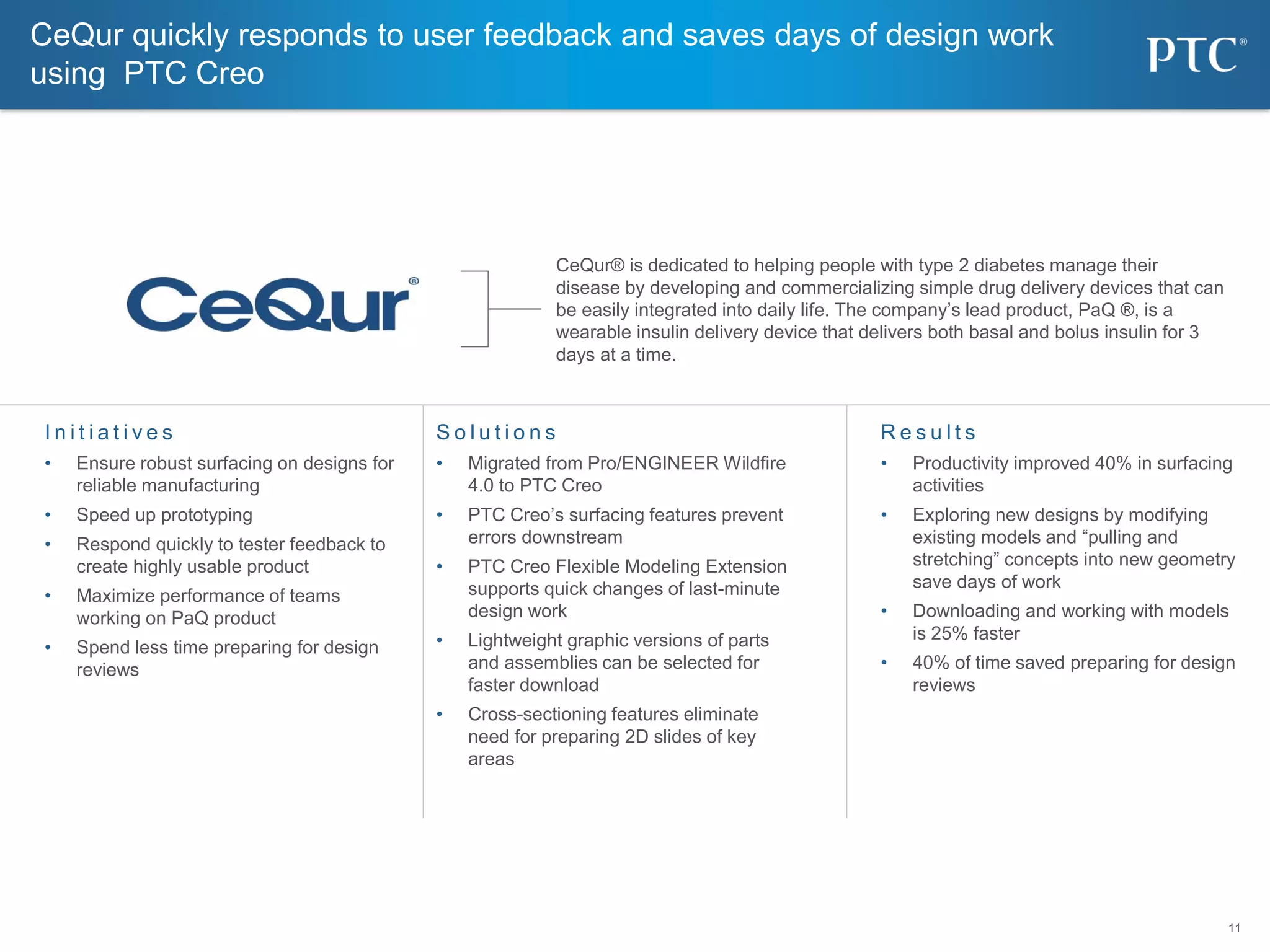 11
11
CeQur quickly responds to user feedback and saves days of design work
using PTC Creo
I n i t i a t i v e s
• Ensure robust surfacing on designs for
reliable manufacturing
• Speed up prototyping
• Respond quickly to tester feedback to
create highly usable product
• Maximize performance of teams
working on PaQ product
• Spend less time preparing for design
reviews
S o l u t i o n s
• Migrated from Pro/ENGINEER Wildfire
4.0 to PTC Creo
• PTC Creo’s surfacing features prevent
errors downstream
• PTC Creo Flexible Modeling Extension
supports quick changes of last-minute
design work
• Lightweight graphic versions of parts
and assemblies can be selected for
faster download
• Cross-sectioning features eliminate
need for preparing 2D slides of key
areas
R e s u l t s
• Productivity improved 40% in surfacing
activities
• Exploring new designs by modifying
existing models and “pulling and
stretching” concepts into new geometry
save days of work
• Downloading and working with models
is 25% faster
• 40% of time saved preparing for design
reviews
CeQur® is dedicated to helping people with type 2 diabetes manage their
disease by developing and commercializing simple drug delivery devices that can
be easily integrated into daily life. The company’s lead product, PaQ ®, is a
wearable insulin delivery device that delivers both basal and bolus insulin for 3
days at a time.
 