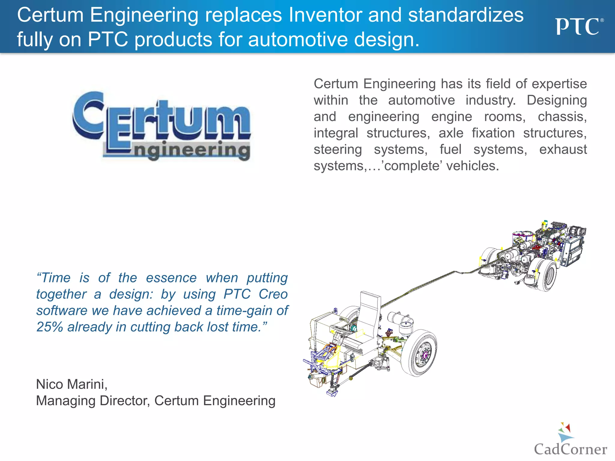 12
“Time is of the essence when putting
together a design: by using PTC Creo
software we have achieved a time-gain of
25% already in cutting back lost time.”
Nico Marini,
Managing Director, Certum Engineering
Certum Engineering replaces Inventor and standardizes
fully on PTC products for automotive design.
Certum Engineering has its field of expertise
within the automotive industry. Designing
and engineering engine rooms, chassis,
integral structures, axle fixation structures,
steering systems, fuel systems, exhaust
systems,…’complete’ vehicles.
 