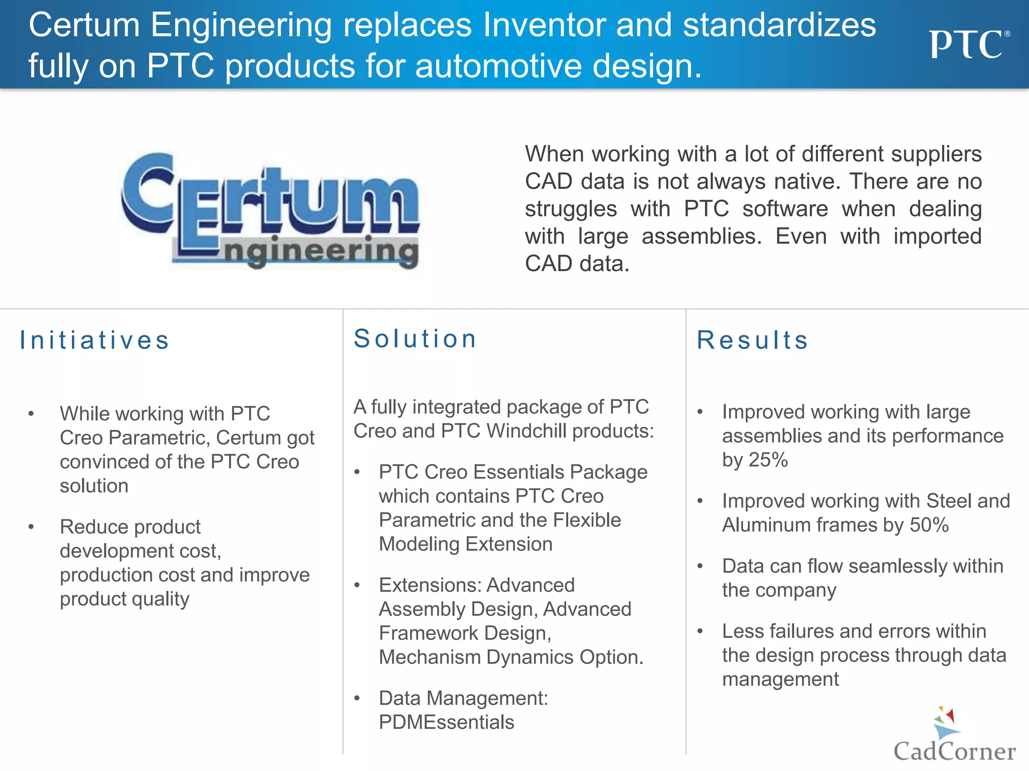 13
I n i t i a t i v e s R e s u l t s
• Improved working with large
assemblies and its performance
by 25%
• Improved working with Steel and
Aluminum frames by 50%
• Data can flow seamlessly within
the company
• Less failures and errors within
the design process through data
management
S o l u t i o n
A fully integrated package of PTC
Creo and PTC Windchill products:
• PTC Creo Essentials Package
which contains PTC Creo
Parametric and the Flexible
Modeling Extension
• Extensions: Advanced
Assembly Design, Advanced
Framework Design,
Mechanism Dynamics Option.
• Data Management:
PDMEssentials
• While working with PTC
Creo Parametric, Certum got
convinced of the PTC Creo
solution
• Reduce product
development cost,
production cost and improve
product quality
When working with a lot of different suppliers
CAD data is not always native. There are no
struggles with PTC software when dealing
with large assemblies. Even with imported
CAD data.
Certum Engineering replaces Inventor and standardizes
fully on PTC products for automotive design.
 
