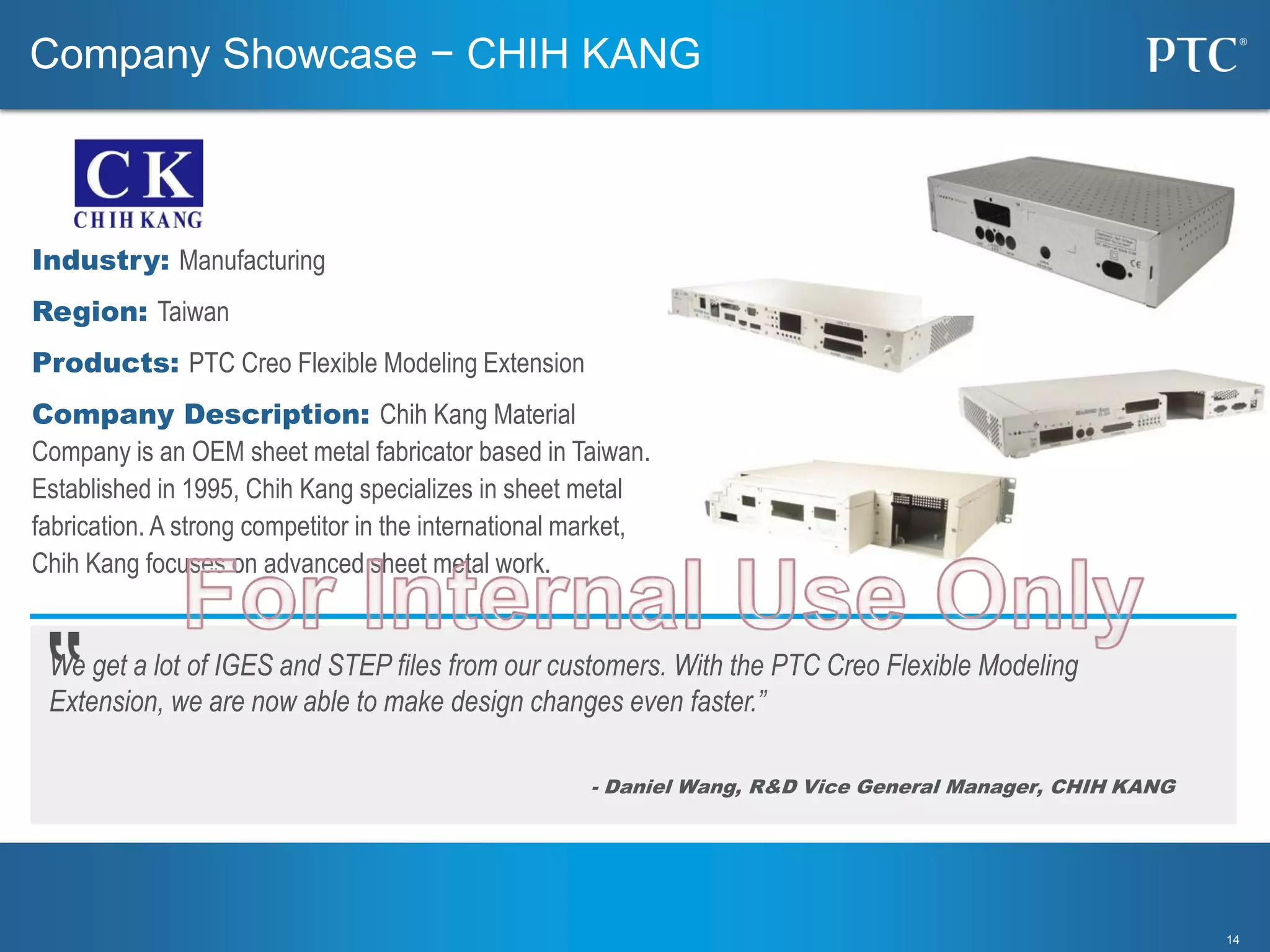 1414
We get a lot of IGES and STEP files from our customers. With the PTC Creo Flexible Modeling
Extension, we are now able to make design changes even faster.”
- Daniel Wang, R&D Vice General Manager, CHIH KANG
Industry: Manufacturing
Region: Taiwan
Products: PTC Creo Flexible Modeling Extension
Company Description: Chih Kang Material
Company is an OEM sheet metal fabricator based in Taiwan.
Established in 1995, Chih Kang specializes in sheet metal
fabrication. A strong competitor in the international market,
Chih Kang focuses on advanced sheet metal work.
Company Showcase − CHIH KANG
 