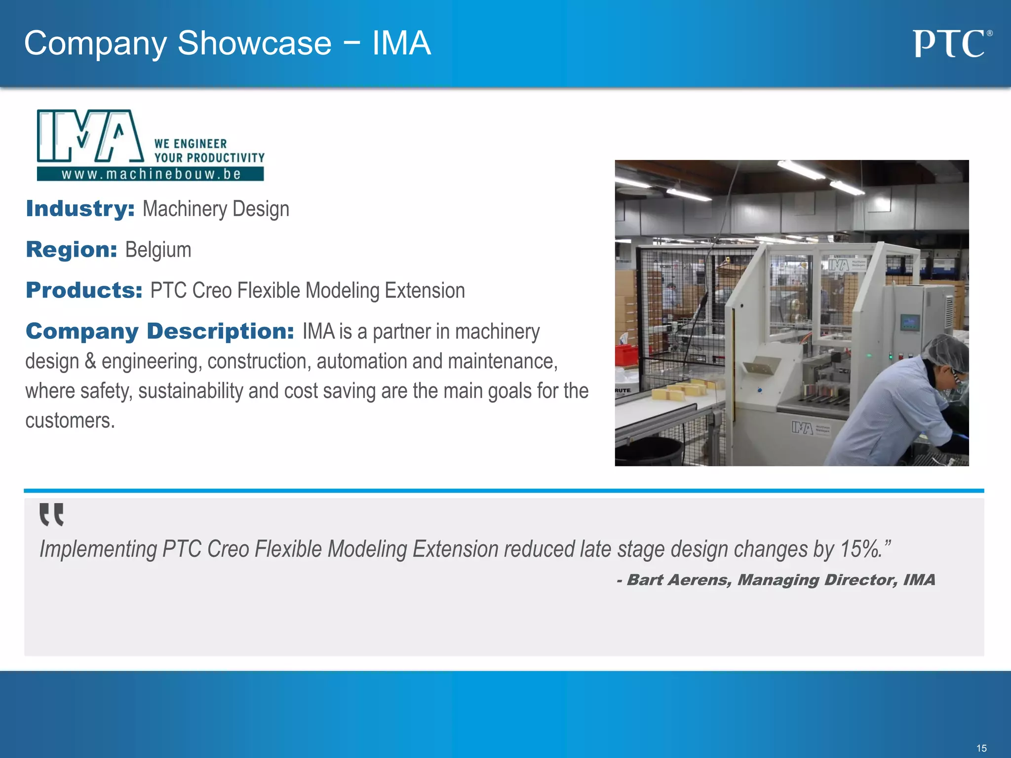 1515
Implementing PTC Creo Flexible Modeling Extension reduced late stage design changes by 15%.”
- Bart Aerens, Managing Director, IMA
Industry: Machinery Design
Region: Belgium
Products: PTC Creo Flexible Modeling Extension
Company Description: IMA is a partner in machinery
design & engineering, construction, automation and maintenance,
where safety, sustainability and cost saving are the main goals for the
customers.
Company Showcase − IMA
 