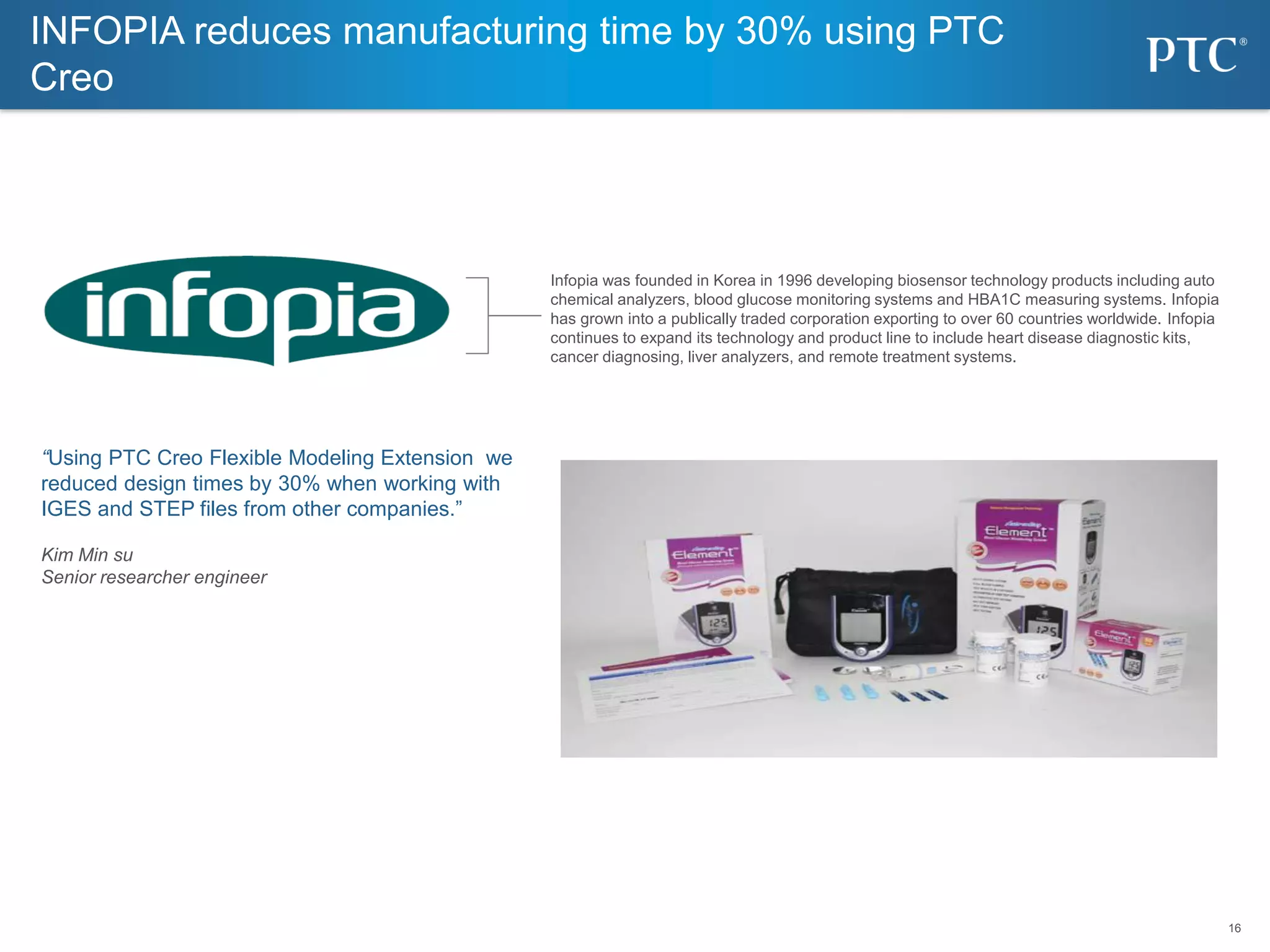 16
16
INFOPIA reduces manufacturing time by 30% using PTC
Creo
Infopia was founded in Korea in 1996 developing biosensor technology products including auto
chemical analyzers, blood glucose monitoring systems and HBA1C measuring systems. Infopia
has grown into a publically traded corporation exporting to over 60 countries worldwide. Infopia
continues to expand its technology and product line to include heart disease diagnostic kits,
cancer diagnosing, liver analyzers, and remote treatment systems.
“Using PTC Creo Flexible Modeling Extension we
reduced design times by 30% when working with
IGES and STEP files from other companies.”
Kim Min su
Senior researcher engineer
 