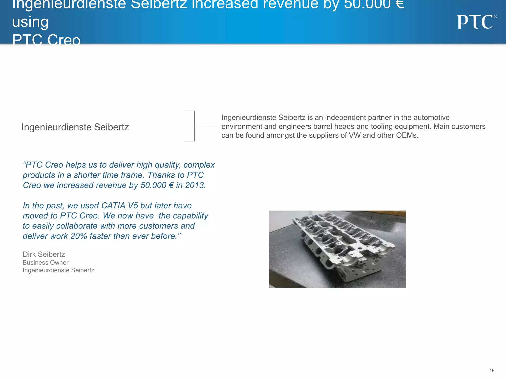 18
18
“PTC Creo helps us to deliver high quality, complex
products in a shorter time frame. Thanks to PTC
Creo we increased revenue by 50.000 € in 2013.
In the past, we used CATIA V5 but later have
moved to PTC Creo. We now have the capability
to easily collaborate with more customers and
deliver work 20% faster than ever before.”
Dirk Seibertz
Business Owner
Ingenieurdienste Seibertz
Ingenieurdienste Seibertz is an independent partner in the automotive
environment and engineers barrel heads and tooling equipment. Main customers
can be found amongst the suppliers of VW and other OEMs.
Ingenieurdienste Seibertz increased revenue by 50.000 €
using
PTC Creo
Ingenieurdienste Seibertz
 